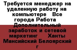 Требуется менеджер на удаленную работу на компьютере - Все города Работа » Дополнительный заработок и сетевой маркетинг   . Ханты-Мансийский,Белоярский г.